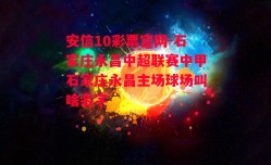 安信10彩票官网-石家庄永昌中超联赛中甲石家庄永昌主场球场叫啥名字